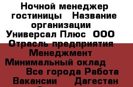 Ночной менеджер гостиницы › Название организации ­ Универсал Плюс, ООО › Отрасль предприятия ­ Менеджмент › Минимальный оклад ­ 35 000 - Все города Работа » Вакансии   . Дагестан респ.,Геологоразведка п.